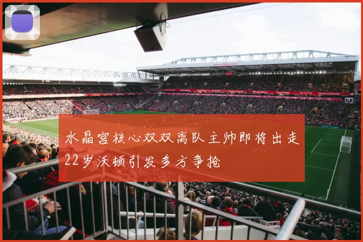 水晶宫核心双双离队主帅即将出走22岁沃顿引发多方争抢