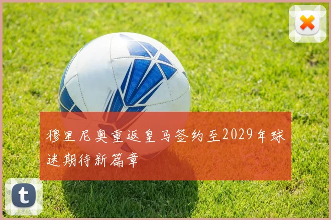 穆里尼奥重返皇马签约至2029年球迷期待新篇章