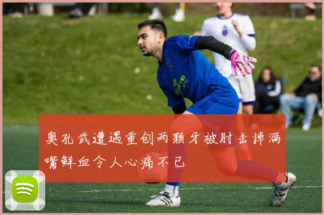 奥孔武遭遇重创两颗牙被肘击掉满嘴鲜血令人心痛不已