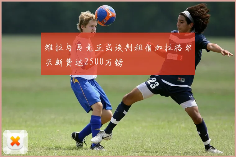 维拉与马竞正式谈判租借加拉格尔买断费达2500万镑