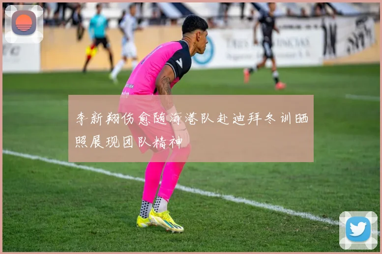 李新翔伤愈随海港队赴迪拜冬训晒照展现团队精神