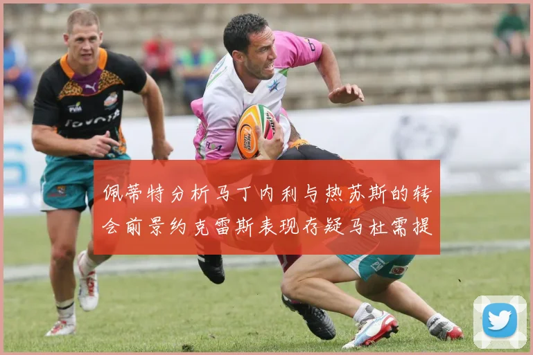 佩蒂特分析马丁内利与热苏斯的转会前景约克雷斯表现存疑马杜需提升才能留队