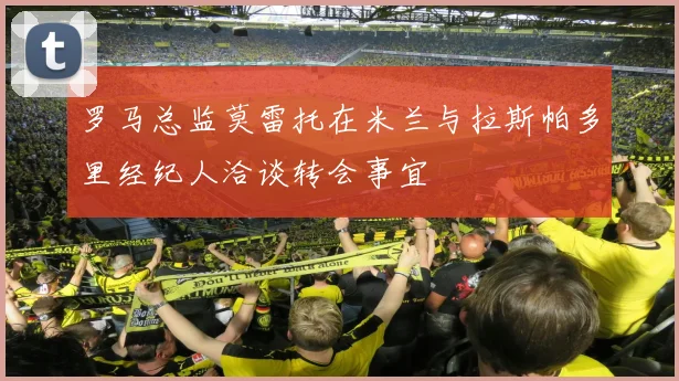罗马总监莫雷托在米兰与拉斯帕多里经纪人洽谈转会事宜