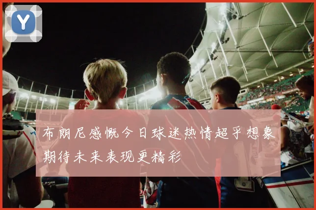 布朗尼感慨今日球迷热情超乎想象期待未来表现更精彩