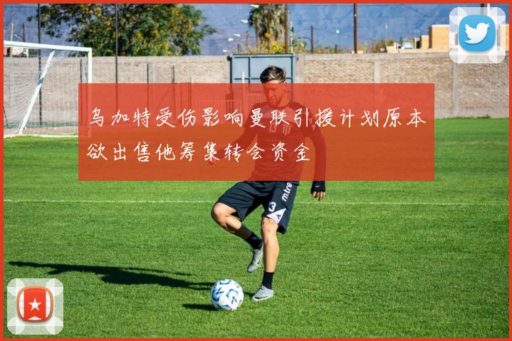 乌加特受伤影响曼联引援计划原本欲出售他筹集转会资金