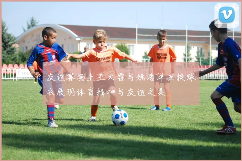 友谊赛场上王大雷与姚浩洋互换球衣展现体育精神与友谊之美