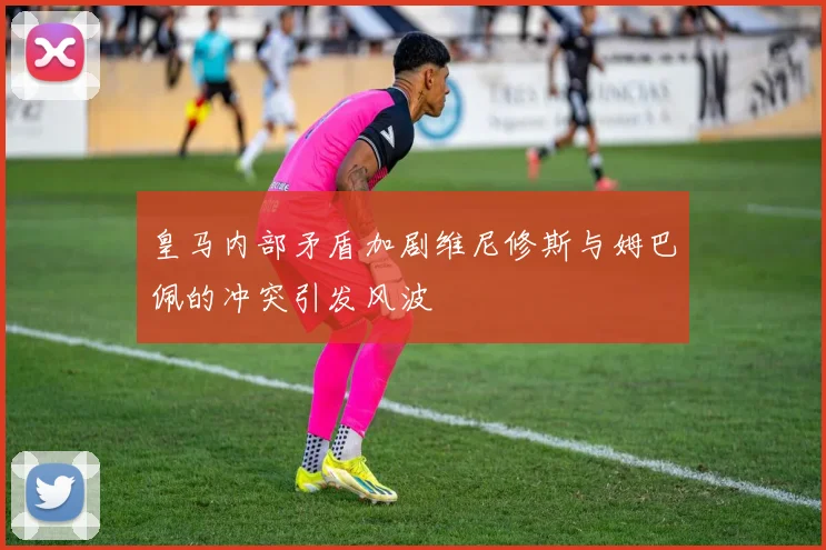皇马内部矛盾加剧维尼修斯与姆巴佩的冲突引发风波