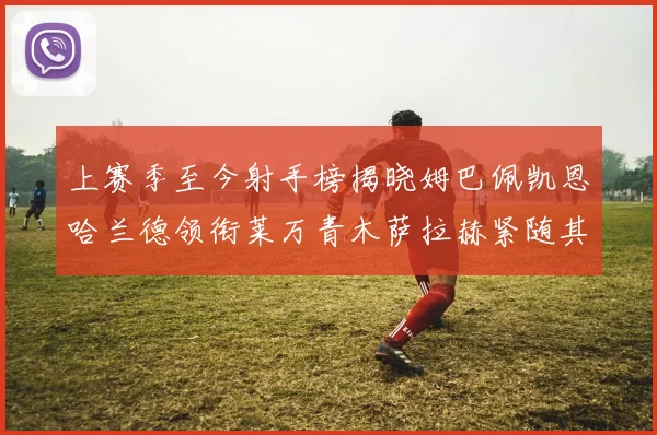 上赛季至今射手榜揭晓姆巴佩凯恩哈兰德领衔莱万青木萨拉赫紧随其后