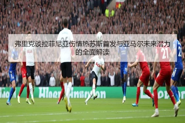 弗里克谈拉菲尼亚伤情热苏斯首发与亚马尔未来潜力的全面解读（xingkongsports）